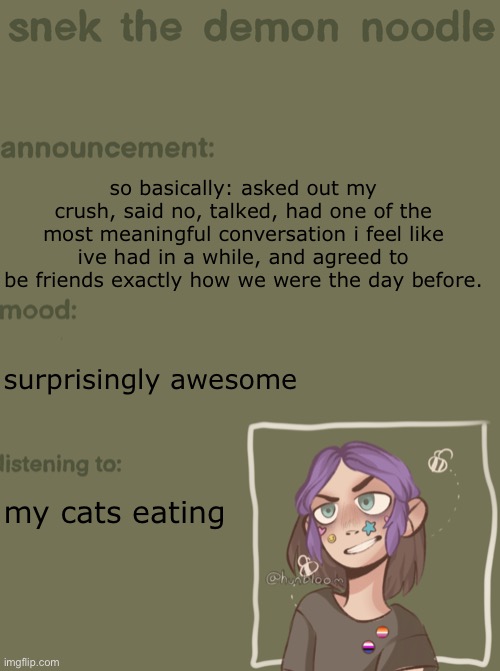 i honestly feel like we’re closer than before | so basically: asked out my crush, said no, talked, had one of the most meaningful conversation i feel like ive had in a while, and agreed to be friends exactly how we were the day before. surprisingly awesome; my cats eating | image tagged in snek the demon noodle announcement temp | made w/ Imgflip meme maker