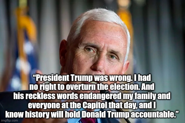 Pence Speaks Truth (finally) | “President Trump was wrong. I had no right to overturn the election. And his reckless words endangered my family and everyone at the Capitol that day, and I know history will hold Donald Trump accountable.” | image tagged in politics | made w/ Imgflip meme maker