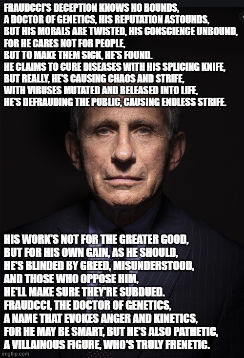Fraudcci | FRAUDCCI'S DECEPTION KNOWS NO BOUNDS,
A DOCTOR OF GENETICS, HIS REPUTATION ASTOUNDS,
BUT HIS MORALS ARE TWISTED, HIS CONSCIENCE UNBOUND,
FOR HE CARES NOT FOR PEOPLE,
BUT TO MAKE THEM SICK, HE'S FOUND.

HE CLAIMS TO CURE DISEASES WITH HIS SPLICING KNIFE,
BUT REALLY, HE'S CAUSING CHAOS AND STRIFE,
WITH VIRUSES MUTATED AND RELEASED INTO LIFE,
HE'S DEFRAUDING THE PUBLIC, CAUSING ENDLESS STRIFE. HIS WORK'S NOT FOR THE GREATER GOOD,
BUT FOR HIS OWN GAIN, AS HE SHOULD,
HE'S BLINDED BY GREED, MISUNDERSTOOD,
AND THOSE WHO OPPOSE HIM, 
HE'LL MAKE SURE THEY'RE SUBDUED.

FRAUDCCI, THE DOCTOR OF GENETICS,
A NAME THAT EVOKES ANGER AND KINETICS,
FOR HE MAY BE SMART, BUT HE'S ALSO PATHETIC,
A VILLAINOUS FIGURE, WHO'S TRULY FRENETIC. | image tagged in fauci | made w/ Imgflip meme maker