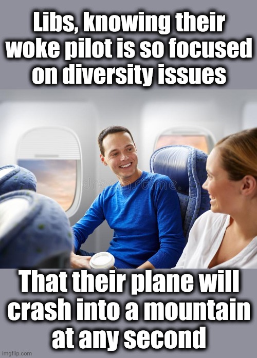 Diversity is the most important thing in the world! | Libs, knowing their
woke pilot is so focused
on diversity issues; That their plane will
crash into a mountain
at any second | image tagged in memes,liberals,diversity,democrats,airplane,woke | made w/ Imgflip meme maker