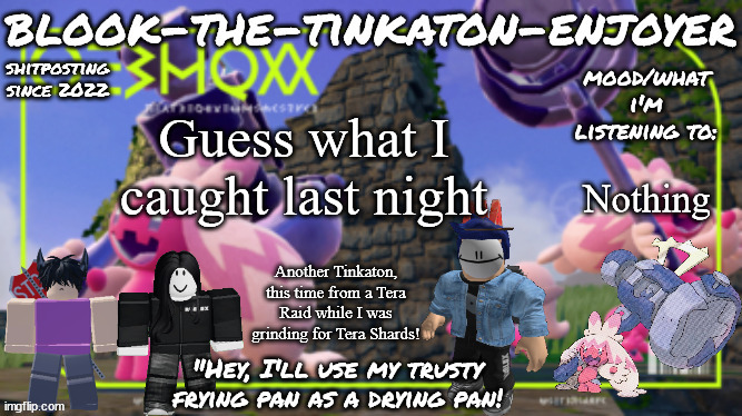 Blook's THIRD Tinkaton Template! | Guess what I caught last night; Nothing; Another Tinkaton, this time from a Tera Raid while I was grinding for Tera Shards! | image tagged in blook's third tinkaton template | made w/ Imgflip meme maker