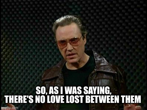 Needs More Cowbell | SO, AS I WAS SAYING, THERE'S NO LOVE LOST BETWEEN THEM | image tagged in needs more cowbell | made w/ Imgflip meme maker