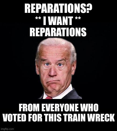 Reparations should go to those directly affected from those directly responsible | REPARATIONS? ** I WANT **
REPARATIONS; FROM EVERYONE WHO VOTED FOR THIS TRAIN WRECK | image tagged in black background | made w/ Imgflip meme maker