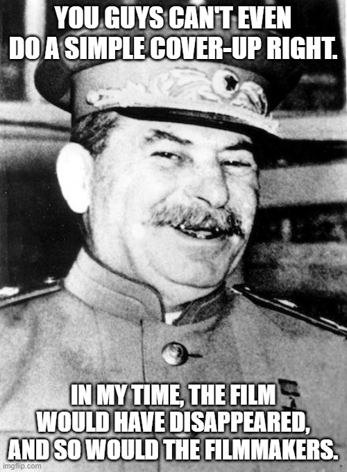 Stalin smile | YOU GUYS CAN'T EVEN DO A SIMPLE COVER-UP RIGHT. IN MY TIME, THE FILM WOULD HAVE DISAPPEARED, AND SO WOULD THE FILMMAKERS. | image tagged in stalin smile | made w/ Imgflip meme maker