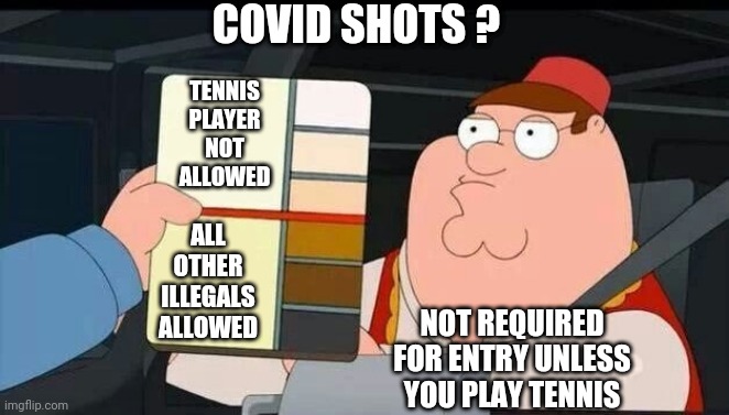 Reality Check | COVID SHOTS ? TENNIS PLAYER NOT ALLOWED; ALL OTHER ILLEGALS ALLOWED; NOT REQUIRED FOR ENTRY UNLESS YOU PLAY TENNIS | image tagged in peter griffin skin color chart race terrorist blank,leftists,liberals,cv,fauci,democrats | made w/ Imgflip meme maker