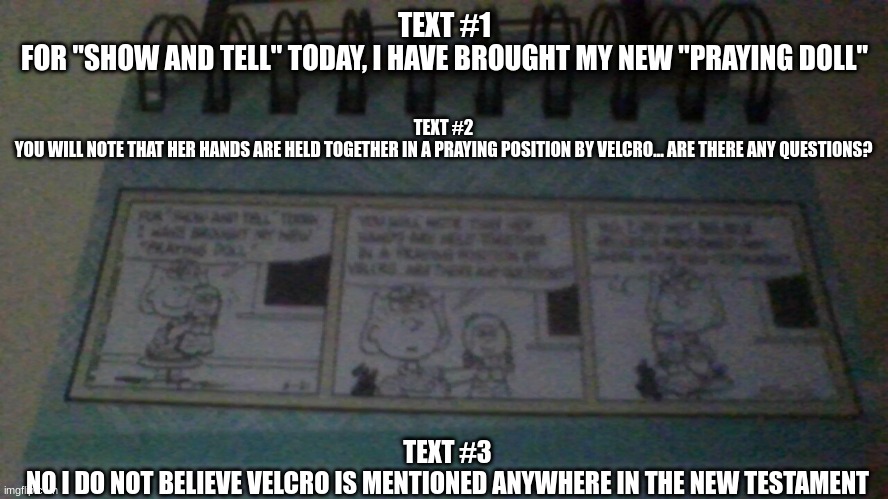 March 9th calender comic | TEXT #1
FOR "SHOW AND TELL" TODAY, I HAVE BROUGHT MY NEW "PRAYING DOLL"; TEXT #2
YOU WILL NOTE THAT HER HANDS ARE HELD TOGETHER IN A PRAYING POSITION BY VELCRO... ARE THERE ANY QUESTIONS? TEXT #3
NO I DO NOT BELIEVE VELCRO IS MENTIONED ANYWHERE IN THE NEW TESTAMENT | made w/ Imgflip meme maker