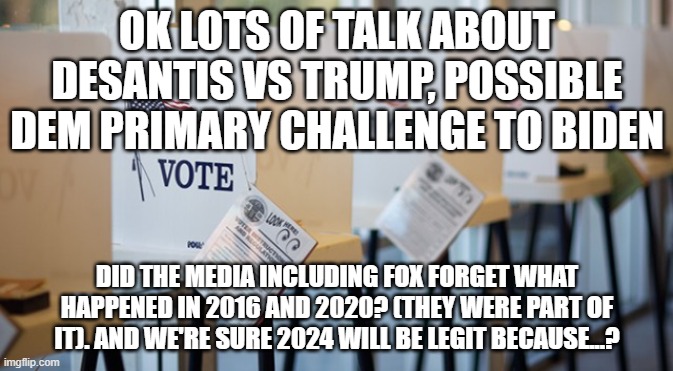 Voting Booth | OK LOTS OF TALK ABOUT DESANTIS VS TRUMP, POSSIBLE DEM PRIMARY CHALLENGE TO BIDEN; DID THE MEDIA INCLUDING FOX FORGET WHAT HAPPENED IN 2016 AND 2020? (THEY WERE PART OF IT). AND WE'RE SURE 2024 WILL BE LEGIT BECAUSE...? | image tagged in voting booth | made w/ Imgflip meme maker