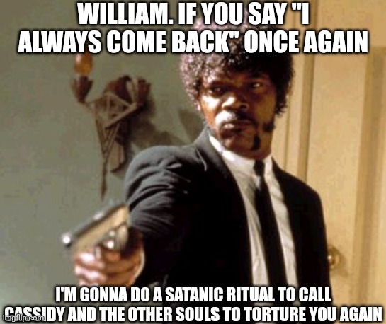 Tired of William always coming back again. Do a satanic ritual to call Cassidy and the other souls! |  WILLIAM. IF YOU SAY "I ALWAYS COME BACK" ONCE AGAIN; I'M GONNA DO A SATANIC RITUAL TO CALL CASSIDY AND THE OTHER SOULS TO TORTURE YOU AGAIN | image tagged in memes,say that again i dare you,fnaf | made w/ Imgflip meme maker