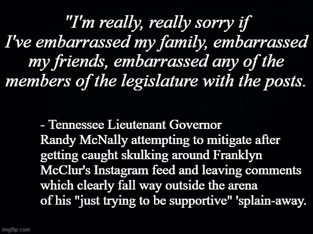 Busted.  Now let's see if he can pull off stuffing himself back in the closet. | "I'm really, really sorry if I've embarrassed my family, embarrassed my friends, embarrassed any of the members of the legislature with the posts. - Tennessee Lieutenant Governor Randy McNally attempting to mitigate after getting caught skulking around Franklyn McClur's Instagram feed and leaving comments which clearly fall way outside the arena of his "just trying to be supportive" 'splain-away. | image tagged in black background | made w/ Imgflip meme maker