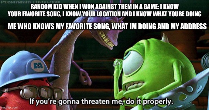 If You're Gonna Threaten Me, Do It Properly | RANDOM KID WHEN I WON AGAINST THEM IN A GAME: I KNOW YOUR FAVORITE SONG, I KNOW YOUR LOCATION AND I KNOW WHAT YOURE DOING; ME WHO KNOWS MY FAVORITE SONG, WHAT IM DOING AND MY ADDRESS | image tagged in if you're gonna threaten me do it properly | made w/ Imgflip meme maker