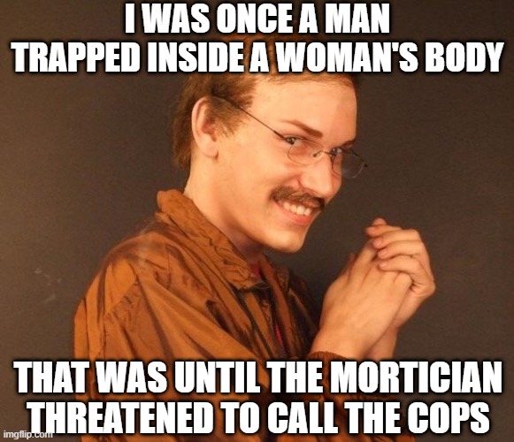 I'm Dead | I WAS ONCE A MAN TRAPPED INSIDE A WOMAN'S BODY; THAT WAS UNTIL THE MORTICIAN THREATENED TO CALL THE COPS | image tagged in creepy guy | made w/ Imgflip meme maker