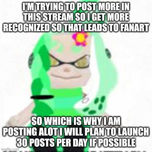 if I can I'm going 30 posts per day  | I'M TRYING TO POST MORE IN THIS STREAM SO I GET MORE RECOGNIZED SO THAT LEADS TO FANART; SO WHICH IS WHY I AM POSTING ALOT I WILL PLAN TO LAUNCH 30 POSTS PER DAY IF POSSIBLE | image tagged in low quality image of a mint houzuki plush | made w/ Imgflip meme maker