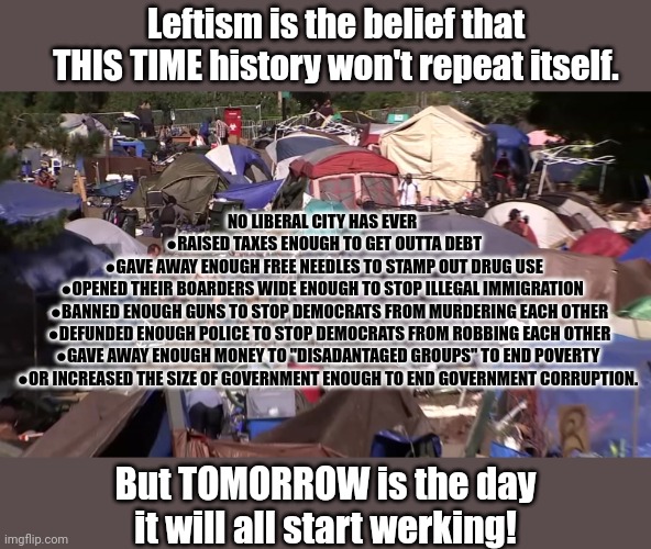 Tomorrow is the dai! | Leftism is the belief that THIS TIME history won't repeat itself. NO LIBERAL CITY HAS EVER 
●RAISED TAXES ENOUGH TO GET OUTTA DEBT
●GAVE AWAY ENOUGH FREE NEEDLES TO STAMP OUT DRUG USE
●OPENED THEIR BOARDERS WIDE ENOUGH TO STOP ILLEGAL IMMIGRATION; ●BANNED ENOUGH GUNS TO STOP DEMOCRATS FROM MURDERING EACH OTHER
●DEFUNDED ENOUGH POLICE TO STOP DEMOCRATS FROM ROBBING EACH OTHER
●GAVE AWAY ENOUGH MONEY TO "DISADANTAGED GROUPS" TO END POVERTY 
●OR INCREASED THE SIZE OF GOVERNMENT ENOUGH TO END GOVERNMENT CORRUPTION. But TOMORROW is the day it will all start werking! | image tagged in liberalism,explained,tomorrow tomorrow,itll all werk tomorrow,sing along | made w/ Imgflip meme maker