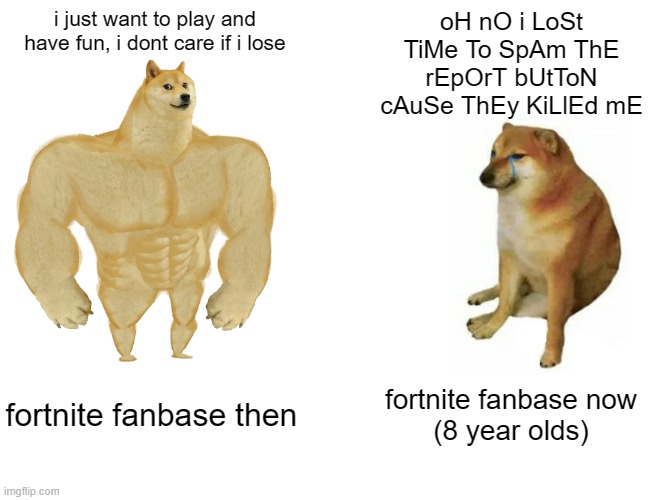 Buff Doge vs. Cheems | i just want to play and have fun, i dont care if i lose; oH nO i LoSt TiMe To SpAm ThE rEpOrT bUtToN cAuSe ThEy KiLlEd mE; fortnite fanbase then; fortnite fanbase now
(8 year olds) | image tagged in memes,buff doge vs cheems | made w/ Imgflip meme maker