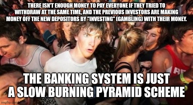 Sudden Clarity Clarence | THERE ISN'T ENOUGH MONEY TO PAY EVERYONE IF THEY TRIED TO WITHDRAW AT THE SAME TIME, AND THE PREVIOUS INVESTORS ARE MAKING MONEY OFF THE NEW DEPOSITORS BY "INVESTING" (GAMBLING) WITH THEIR MONEY. THE BANKING SYSTEM IS JUST A SLOW BURNING PYRAMID SCHEME | image tagged in memes,sudden clarity clarence,AdviceAnimals | made w/ Imgflip meme maker