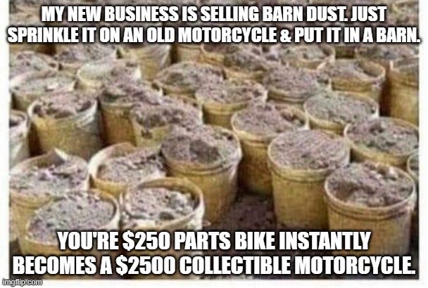 meme by brad motorcycle barn dust | MY NEW BUSINESS IS SELLING BARN DUST. JUST SPRINKLE IT ON AN OLD MOTORCYCLE & PUT IT IN A BARN. YOU'RE $250 PARTS BIKE INSTANTLY BECOMES A $2500 COLLECTIBLE MOTORCYCLE. | image tagged in motorcycle | made w/ Imgflip meme maker