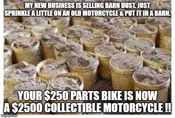 meme by brad motorcycle barn dust | MY NEW BUSINESS IS SELLING BARN DUST. JUST SPRINKLE A LITTLE ON AN OLD MOTORCYCLE & PUT IT IN A BARN. YOUR $250 PARTS BIKE IS NOW A $2500 COLLECTIBLE MOTORCYCLE !! | image tagged in motorcycle | made w/ Imgflip meme maker
