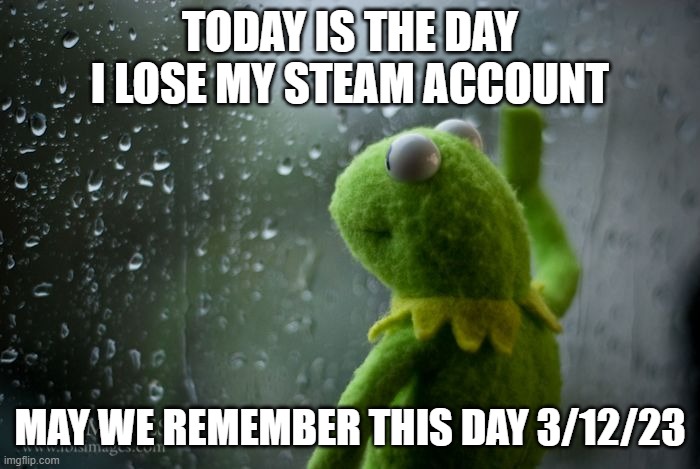 kermit window | TODAY IS THE DAY I LOSE MY STEAM ACCOUNT; MAY WE REMEMBER THIS DAY 3/12/23 | image tagged in kermit window | made w/ Imgflip meme maker