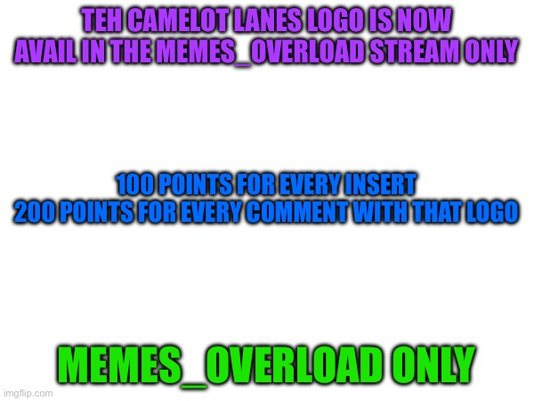 Blank Template | TEH CAMELOT LANES LOGO IS NOW AVAIL IN THE MEMES_OVERLOAD STREAM ONLY; 100 POINTS FOR EVERY INSERT
200 POINTS FOR EVERY COMMENT WITH THAT LOGO; MEMES_OVERLOAD ONLY | image tagged in fun,memes,logo,uwu,imgflip points,repost | made w/ Imgflip meme maker