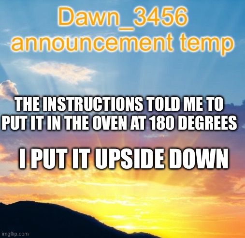 Dawn_3456 announcement | THE INSTRUCTIONS TOLD ME TO PUT IT IN THE OVEN AT 180 DEGREES; I PUT IT UPSIDE DOWN | image tagged in dawn_3456 announcement | made w/ Imgflip meme maker