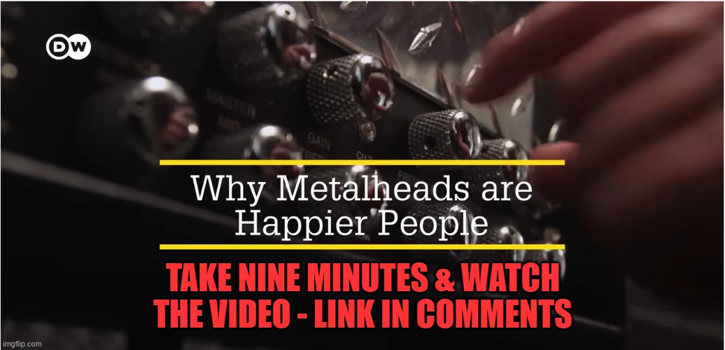 I'm H A P P Y! | TAKE NINE MINUTES & WATCH THE VIDEO - LINK IN COMMENTS | image tagged in metal,happy,head bangers | made w/ Imgflip meme maker