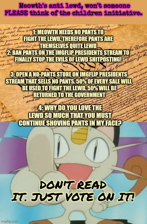 How can you call yourself an American Patriot if you question meowth? | Meowth's anti lewd, won't someone PLEASE think of the children initiative. 1: MEOWTH NEEDS NO PANTS TO FIGHT THE LEWD. THEREFORE PANTS ARE THEMSELVES QUITE LEWD
2: BAN PANTS ON THE IMGFLIP PRESIDENTS STREAM TO FINALLY STOP THE EVILS OF LEWD SHITPOSTING! 3: OPEN A NO-PANTS STORE ON IMGFLIP PRESIDENTS 
STREAM THAT SELLS NO PANTS. 50% OF EVERY SALE WILL 
BE USED TO FIGHT THE LEWD. 50% WILL BE
 RETURNED TO THE GOVERNMENT; 4: WHY DO YOU LOVE THE LEWD SO MUCH THAT YOU MUST CONTINUE SHOVING PANTS IN MY FACE? DON'T READ IT. JUST VOTE ON IT! | image tagged in us constitution,meowth dickhand,vote,early,vote often | made w/ Imgflip meme maker