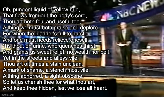 ChatGPT is fun | Oh, pungent liquid of yellow hue,
That flows from out the body's core,
Thou art both foul and useful too,
A thing we must both praise and deplore.

For when the bladder's full to burst,
And one must needs relieve oneself,
'Tis thou, oh urine, who quenches thirst,
And grants us sweet relief, no wealth nor pelf.

Yet in the streets and alleys vile,
Thou art oft times a stain unclean,
A mark of shame, a stench most vile,
A thing abhorred, a sight obscene.

So let us cherish thee for what thou art,
And keep thee hidden, lest we lose all heart. | image tagged in december 8 2000 | made w/ Imgflip meme maker