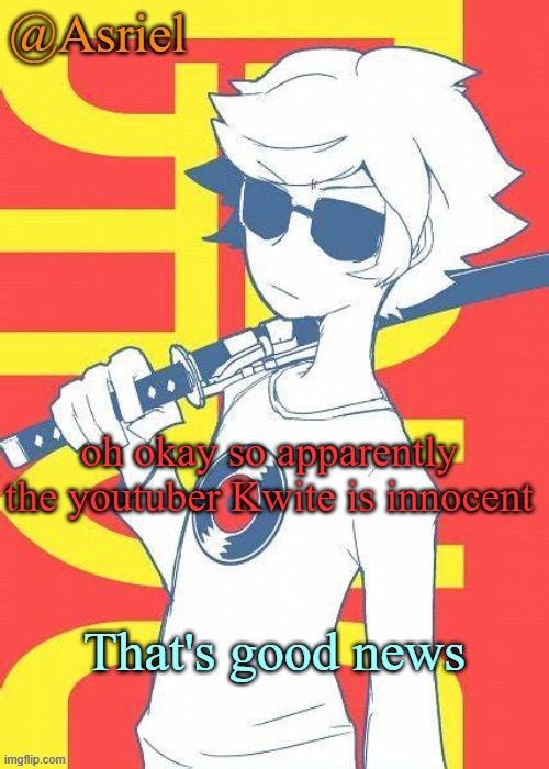 I don't watch him or anything but I do know this allegation thing was a wacky situation | oh okay so apparently the youtuber Kwite is innocent; That's good news | image tagged in asriel's dave strider template | made w/ Imgflip meme maker