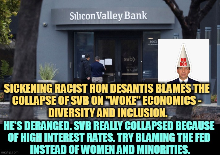 No tax payer dollars will be used to fix this and it has nothing to do with crypto. Now you know more than DeSantis. | SICKENING RACIST RON DESANTIS BLAMES THE 
COLLAPSE OF SVB ON "WOKE" ECONOMICS - 
DIVERSITY AND INCLUSION. HE'S DERANGED. SVB REALLY COLLAPSED BECAUSE 
OF HIGH INTEREST RATES. TRY BLAMING THE FED 
INSTEAD OF WOMEN AND MINORITIES. | image tagged in ron desantis,disgusting,racist,federal reserve,woke,minorities | made w/ Imgflip meme maker