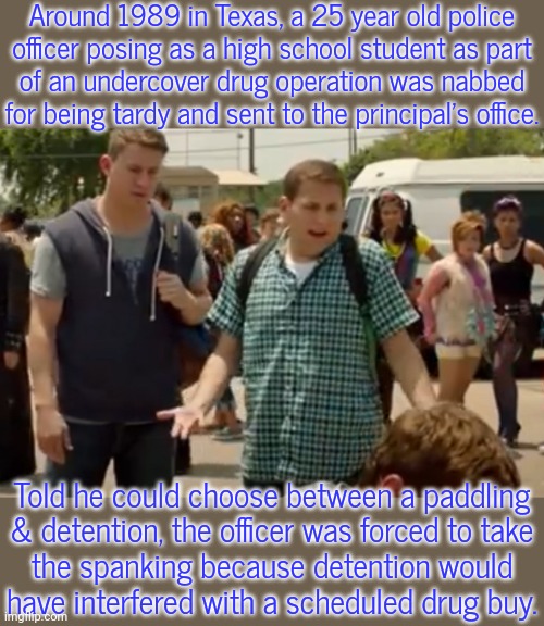 Assaulting a police officer is a crime... | Around 1989 in Texas, a 25 year old police
officer posing as a high school student as part
of an undercover drug operation was nabbed for being tardy and sent to the principal's office. Told he could choose between a paddling
& detention, the officer was forced to take
the spanking because detention would
have interfered with a scheduled drug buy. | image tagged in in a weird way,deception,true story,strange,child abuse | made w/ Imgflip meme maker