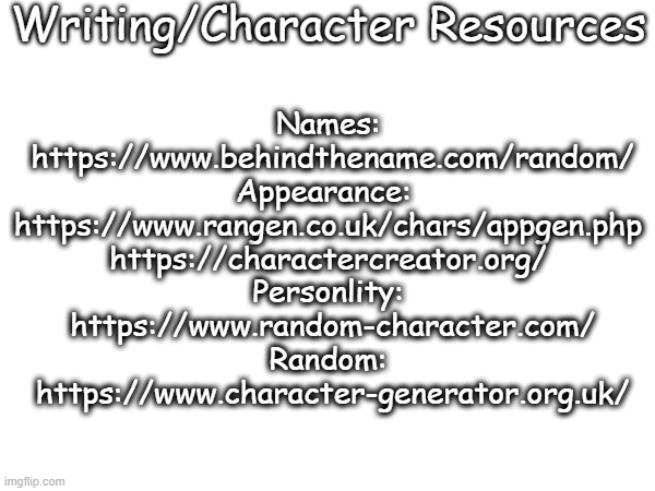 I hope this helps. | Writing/Character Resources; Names:
 https://www.behindthename.com/random/
Appearance: 
https://www.rangen.co.uk/chars/appgen.php
https://charactercreator.org/
Personlity:
 https://www.random-character.com/
Random:
 https://www.character-generator.org.uk/ | made w/ Imgflip meme maker
