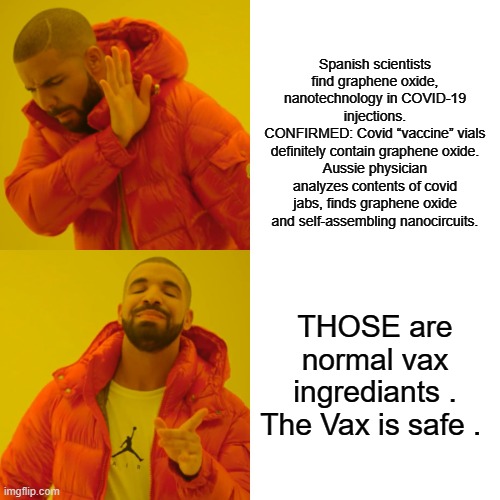 VAX is SAFE No harmful ingredients. | Spanish scientists find graphene oxide, nanotechnology in COVID-19 injections.
CONFIRMED: Covid “vaccine” vials definitely contain graphene oxide.
Aussie physician analyzes contents of covid jabs, finds graphene oxide and self-assembling nanocircuits. THOSE are normal vax ingrediants . The Vax is safe . | image tagged in memes,drake hotline bling,democrat,nwo police state | made w/ Imgflip meme maker