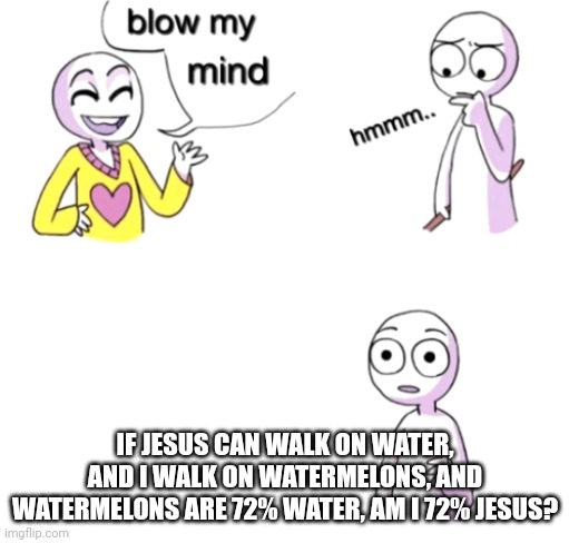 Blow my mind | IF JESUS CAN WALK ON WATER, AND I WALK ON WATERMELONS, AND WATERMELONS ARE 72% WATER, AM I 72% JESUS? | image tagged in blow my mind | made w/ Imgflip meme maker
