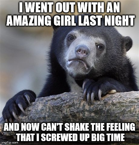 Confession Bear | I WENT OUT WITH AN AMAZING GIRL LAST NIGHT AND NOW CAN'T SHAKE THE FEELING THAT I SCREWED UP BIG TIME | image tagged in memes,confession bear | made w/ Imgflip meme maker