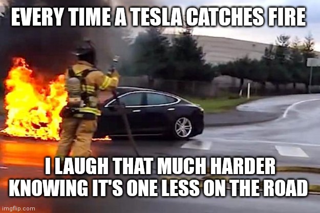 Tesla fiew | EVERY TIME A TESLA CATCHES FIRE I LAUGH THAT MUCH HARDER KNOWING IT'S ONE LESS ON THE ROAD | image tagged in tesla fiew | made w/ Imgflip meme maker