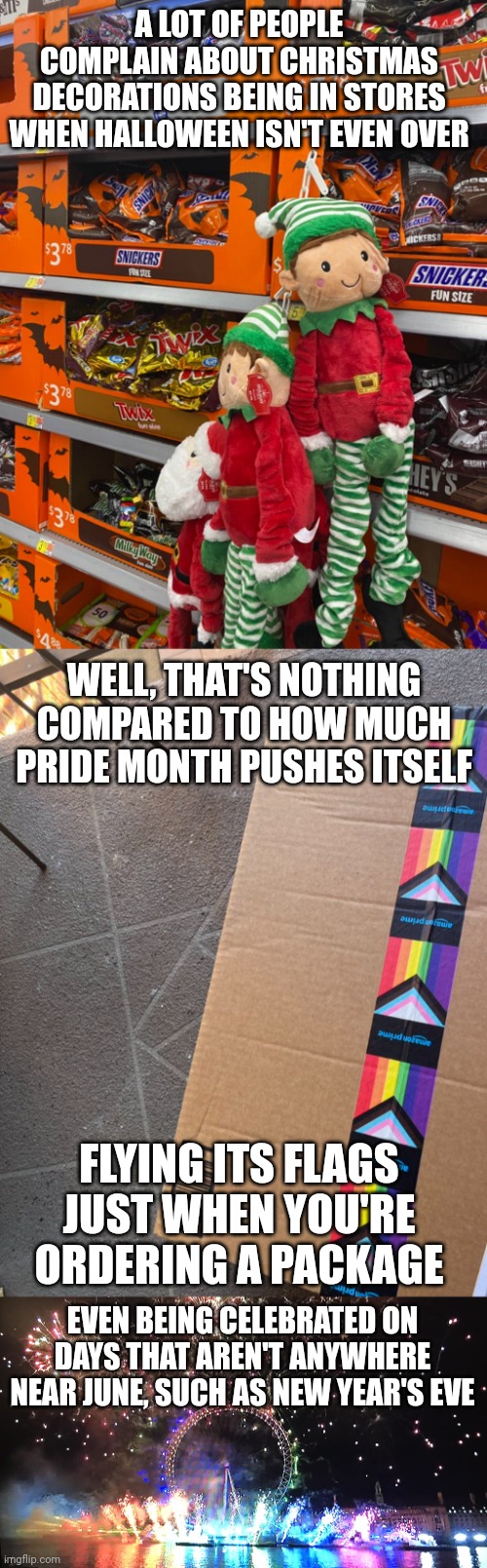 Christmas is celebrated too early but that's nothing compared to how much pride month pushes itself | A LOT OF PEOPLE COMPLAIN ABOUT CHRISTMAS DECORATIONS BEING IN STORES WHEN HALLOWEEN ISN'T EVEN OVER; WELL, THAT'S NOTHING COMPARED TO HOW MUCH PRIDE MONTH PUSHES ITSELF; FLYING ITS FLAGS JUST WHEN YOU'RE ORDERING A PACKAGE; EVEN BEING CELEBRATED ON DAYS THAT AREN'T ANYWHERE NEAR JUNE, SUCH AS NEW YEAR'S EVE | image tagged in lgbtq,pride month,political correctness,sjws,gay pride | made w/ Imgflip meme maker