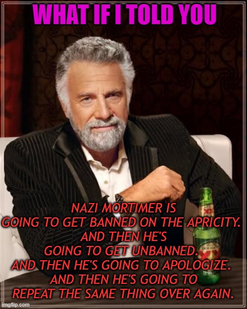 And then he's going to repeat the same thing over again. | WHAT IF I TOLD YOU; NAZI MORTIMER IS GOING TO GET BANNED ON THE APRICITY. 
AND THEN HE'S GOING TO GET UNBANNED. 
AND THEN HE'S GOING TO APOLOGIZE. 
AND THEN HE'S GOING TO REPEAT THE SAME THING OVER AGAIN. | image tagged in memes,the most interesting man in the world | made w/ Imgflip meme maker
