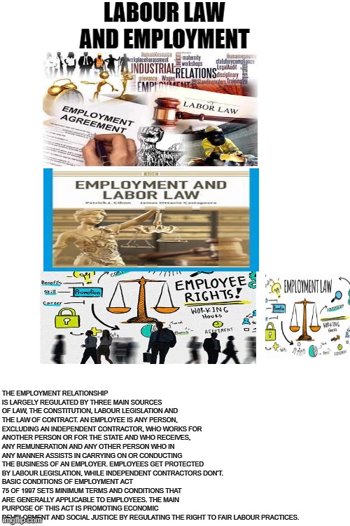 nelo | LABOUR LAW AND EMPLOYMENT; THE EMPLOYMENT RELATIONSHIP IS LARGELY REGULATED BY THREE MAIN SOURCES OF LAW, THE CONSTITUTION, LABOUR LEGISLATION AND THE LAW OF CONTRACT. AN EMPLOYEE IS ANY PERSON, EXCLUDING AN INDEPENDENT CONTRACTOR, WHO WORKS FOR ANOTHER PERSON OR FOR THE STATE AND WHO RECEIVES, ANY REMUNERATION AND ANY OTHER PERSON WHO IN ANY MANNER ASSISTS IN CARRYING ON OR CONDUCTING THE BUSINESS OF AN EMPLOYER. EMPLOYEES GET PROTECTED BY LABOUR LEGISLATION, WHILE INDEPENDENT CONTRACTORS DON'T.
BASIC CONDITIONS OF EMPLOYMENT ACT 75 OF 1997 SETS MINIMUM TERMS AND CONDITIONS THAT ARE GENERALLY APPLICABLE TO EMPLOYEES. THE MAIN PURPOSE OF THIS ACT IS PROMOTING ECONOMIC DEVELOPMENT AND SOCIAL JUSTICE BY REGULATING THE RIGHT TO FAIR LABOUR PRACTICES. | image tagged in memes | made w/ Imgflip meme maker