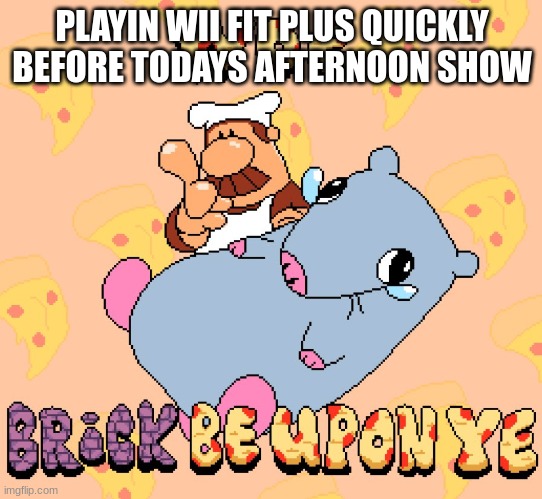 Woe brick be upon ye | PLAYIN WII FIT PLUS QUICKLY BEFORE TODAYS AFTERNOON SHOW | image tagged in woe brick be upon ye | made w/ Imgflip meme maker