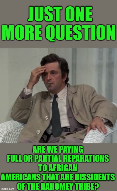 Just asking | JUST ONE MORE QUESTION; ARE WE PAYING FULL OR PARTIAL REPARATIONS TO AFRICAN AMERICANS THAT ARE DISSIDENTS OF THE DAHOMEY TRIBE? | image tagged in confused columbo | made w/ Imgflip meme maker