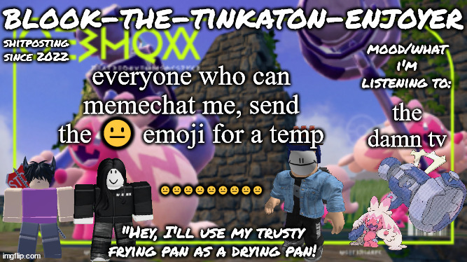 Blook's THIRD Tinkaton Template! | everyone who can memechat me, send the 😐 emoji for a temp; the damn tv; 😐😐😐😐😐😐😐😐😐 | image tagged in blook's third tinkaton template | made w/ Imgflip meme maker
