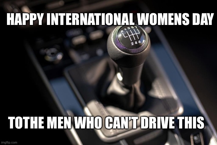 Womens day | HAPPY INTERNATIONAL WOMENS DAY; TOTHE MEN WHO CAN’T DRIVE THIS | image tagged in manual,6speed,real men | made w/ Imgflip meme maker