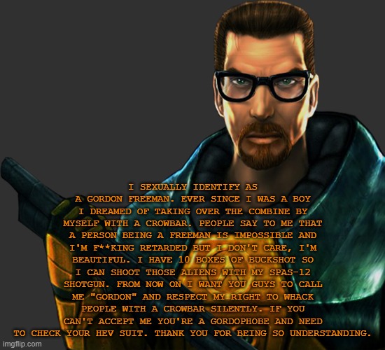 copypasta | I SEXUALLY IDENTIFY AS A GORDON FREEMAN. EVER SINCE I WAS A BOY I DREAMED OF TAKING OVER THE COMBINE BY MYSELF WITH A CROWBAR. PEOPLE SAY TO ME THAT A PERSON BEING A FREEMAN IS IMPOSSIBLE AND I'M F**KING RETARDED BUT I DON'T CARE, I'M BEAUTIFUL. I HAVE 10 BOXES OF BUCKSHOT SO I CAN SHOOT THOSE ALIENS WITH MY SPAS-12 SHOTGUN. FROM NOW ON I WANT YOU GUYS TO CALL ME "GORDON" AND RESPECT MY RIGHT TO WHACK PEOPLE WITH A CROWBAR SILENTLY. IF YOU CAN'T ACCEPT ME YOU'RE A GORDOPHOBE AND NEED TO CHECK YOUR HEV SUIT. THANK YOU FOR BEING SO UNDERSTANDING. | image tagged in gordon freeman transparent | made w/ Imgflip meme maker