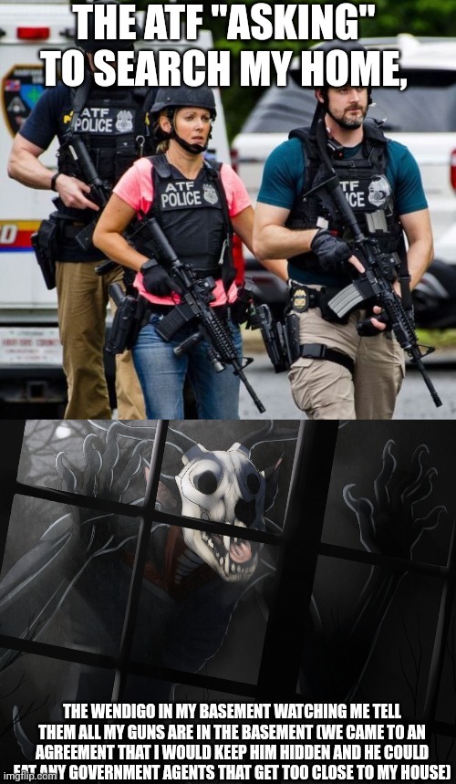i don't actually have any guns, too expensive. and i can neither confirm nor deny the fact that i have a wendigo. | THE ATF "ASKING" TO SEARCH MY HOME, THE WENDIGO IN MY BASEMENT WATCHING ME TELL THEM ALL MY GUNS ARE IN THE BASEMENT (WE CAME TO AN AGREEMENT THAT I WOULD KEEP HIM HIDDEN AND HE COULD EAT ANY GOVERNMENT AGENTS THAT GET TOO CLOSE TO MY HOUSE) | image tagged in atf karen,wendigo is at the window | made w/ Imgflip meme maker
