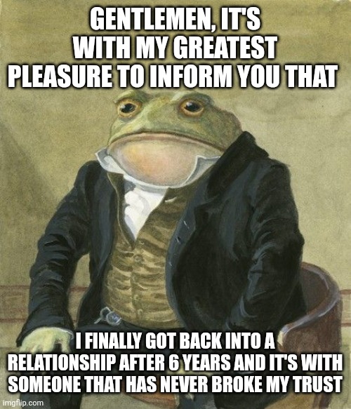 My year has finally came are you bros proud of me | GENTLEMEN, IT'S WITH MY GREATEST PLEASURE TO INFORM YOU THAT; I FINALLY GOT BACK INTO A RELATIONSHIP AFTER 6 YEARS AND IT'S WITH SOMEONE THAT HAS NEVER BROKE MY TRUST | image tagged in gentleman frog | made w/ Imgflip meme maker
