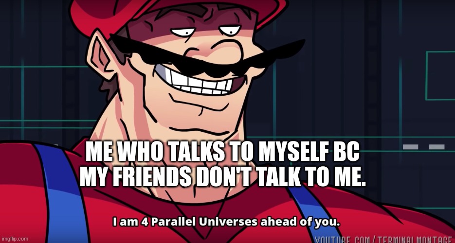 Mario I am four parallel universes ahead of you | ME WHO TALKS TO MYSELF BC MY FRIENDS DON'T TALK TO ME. | image tagged in mario i am four parallel universes ahead of you | made w/ Imgflip meme maker