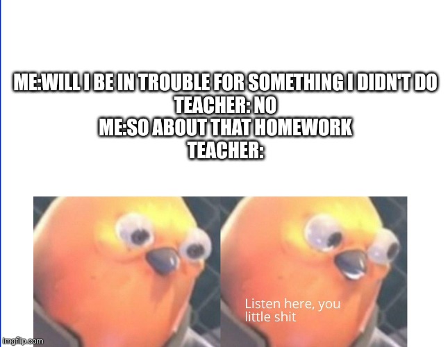 Relatable | ME:WILL I BE IN TROUBLE FOR SOMETHING I DIDN'T DO
TEACHER: NO
ME:SO ABOUT THAT HOMEWORK
TEACHER: | image tagged in listen here you little shit | made w/ Imgflip meme maker