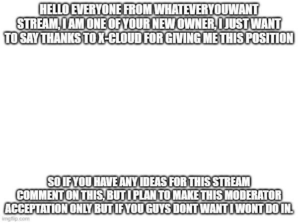 HELLO EVERYONE FROM WHATEVERYOUWANT STREAM, I AM ONE OF YOUR NEW OWNER, I JUST WANT TO SAY THANKS TO X-CLOUD FOR GIVING ME THIS POSITION; SO IF YOU HAVE ANY IDEAS FOR THIS STREAM COMMENT ON THIS, BUT I PLAN TO MAKE THIS MODERATOR ACCEPTATION ONLY BUT IF YOU GUYS DONT WANT I WONT DO IN. | made w/ Imgflip meme maker