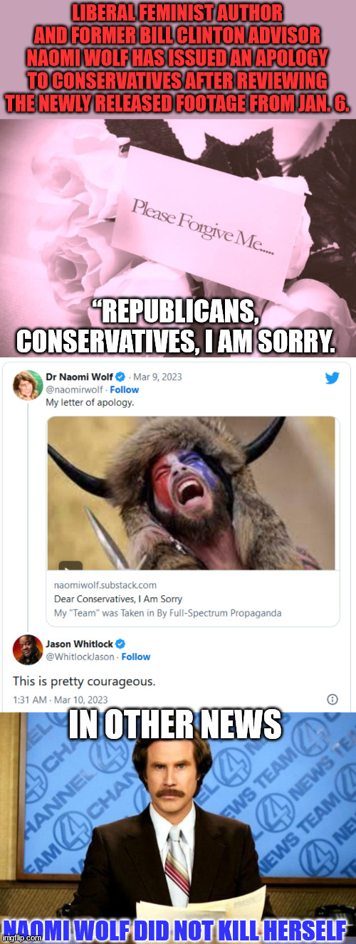 Dear Conservatives, I Am Sorry. My "team" was Taken in by Full-Spectrum Propaganda. |  LIBERAL FEMINIST AUTHOR AND FORMER BILL CLINTON ADVISOR NAOMI WOLF HAS ISSUED AN APOLOGY TO CONSERVATIVES AFTER REVIEWING THE NEWLY RELEASED FOOTAGE FROM JAN. 6. “REPUBLICANS, CONSERVATIVES, I AM SORRY. IN OTHER NEWS; NAOMI WOLF DID NOT KILL HERSELF | image tagged in breaking news,liberal,admit it,mainstream media,propaganda | made w/ Imgflip meme maker