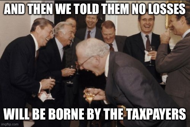 Laughing Men In Suits Meme | AND THEN WE TOLD THEM NO LOSSES; WILL BE BORNE BY THE TAXPAYERS | image tagged in memes,laughing men in suits | made w/ Imgflip meme maker